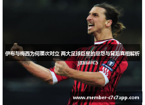 伊布与梅西为何屡次对立 两大足球巨星的恩怨与背后真相解析