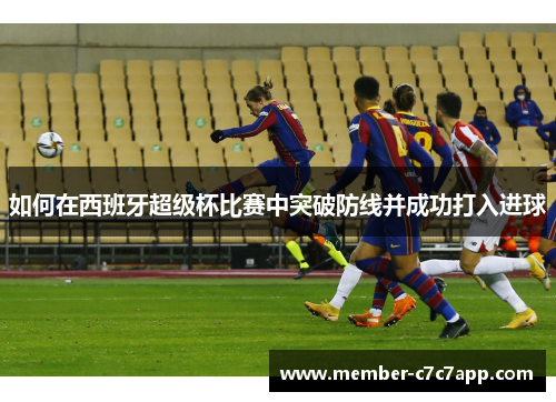 如何在西班牙超级杯比赛中突破防线并成功打入进球 如何在西班牙超级杯比赛中突破防线并成功打入进球